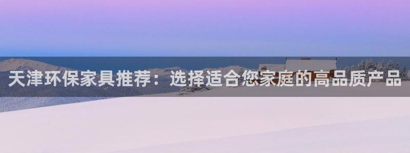 沐鸣2平台登录网站：天津环保家具推荐：选择适合您家庭的高品质